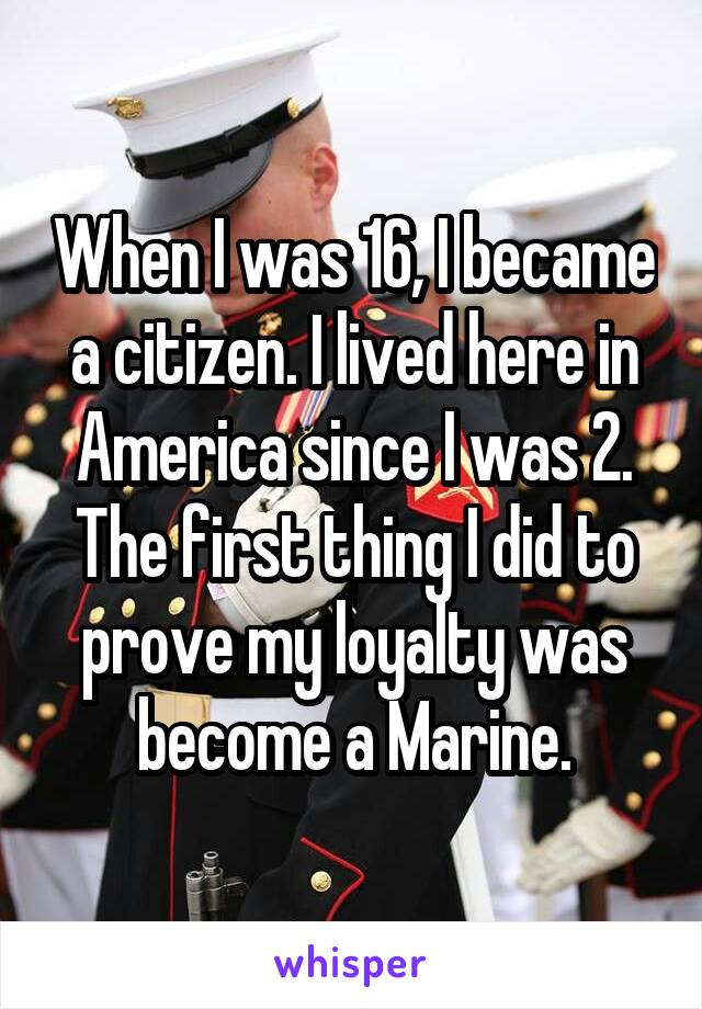 When I was 16, I became a citizen. I lived here in America since I was 2. The first thing I did to prove my loyalty was become a Marine.