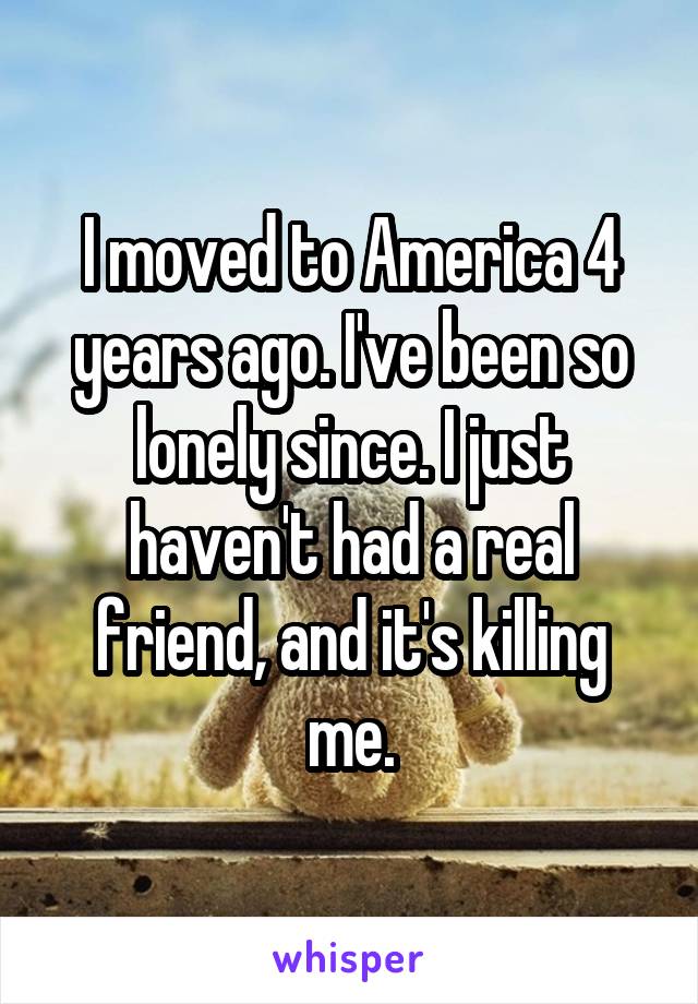 I moved to America 4 years ago. I've been so lonely since. I just haven't had a real friend, and it's killing me.