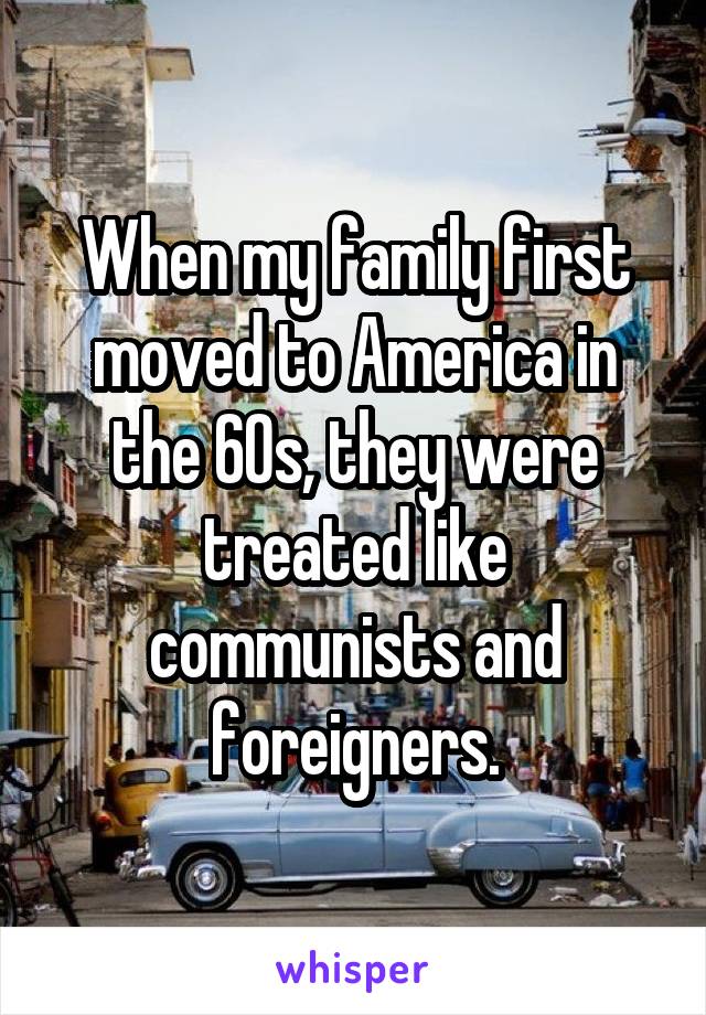 When my family first moved to America in the 60s, they were treated like communists and foreigners.