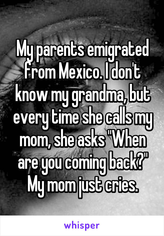 My parents emigrated from Mexico. I don't know my grandma, but every time she calls my mom, she asks "When are you coming back?" My mom just cries.