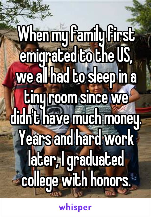 When my family first emigrated to the US, we all had to sleep in a tiny room since we didn't have much money. Years and hard work later, I graduated college with honors.
