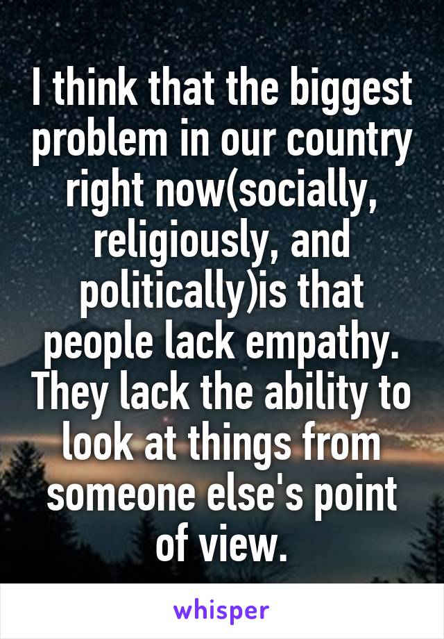 I think that the biggest problem in our country right now(socially, religiously, and politically)is that people lack empathy. They lack the ability to look at things from someone else's point of view.