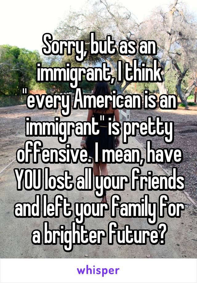 Sorry, but as an immigrant, I think "every American is an immigrant" is pretty offensive. I mean, have YOU lost all your friends and left your family for a brighter future?