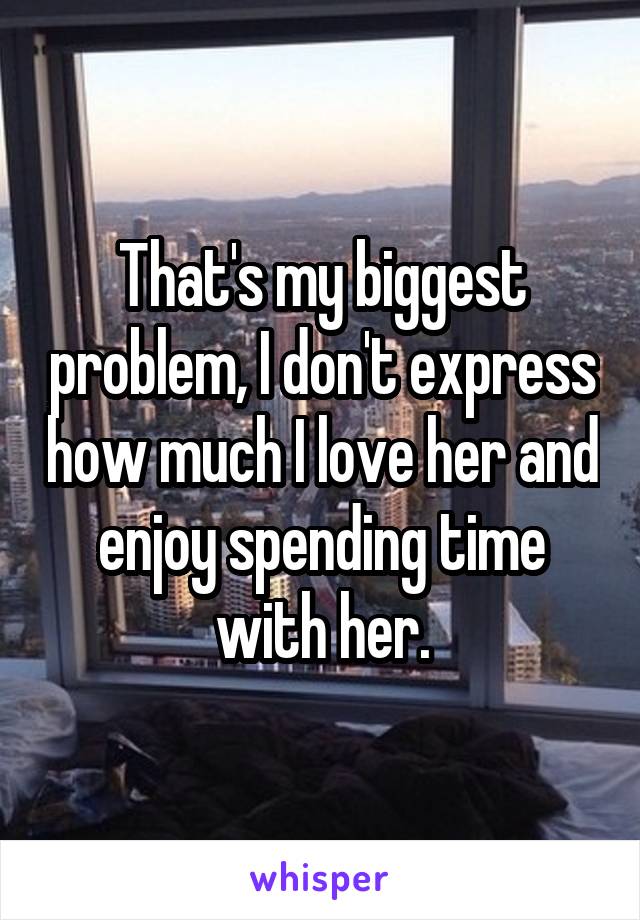 That's my biggest problem, I don't express how much I love her and enjoy spending time with her.