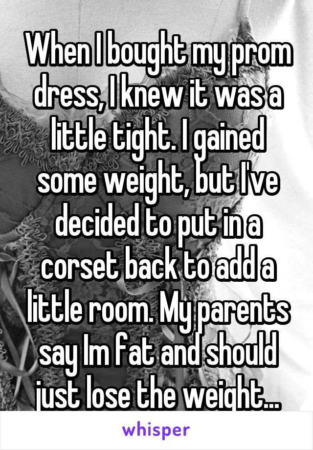 When I bought my prom dress, I knew it was a little tight. I gained some weight, but I've decided to put in a corset back to add a little room. My parents say Im fat and should just lose the weight...