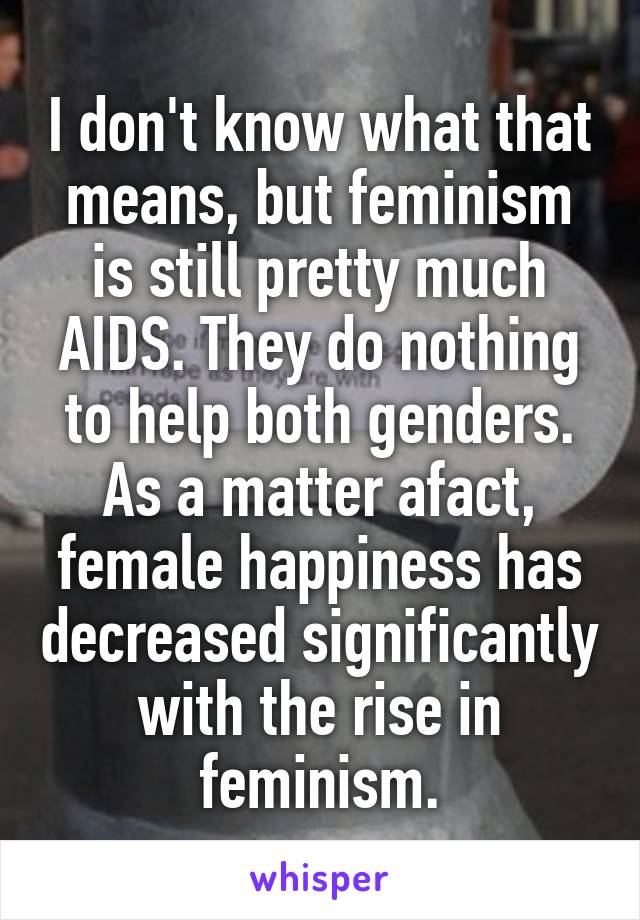 I don't know what that means, but feminism is still pretty much AIDS. They do nothing to help both genders. As a matter afact, female happiness has decreased significantly with the rise in feminism.