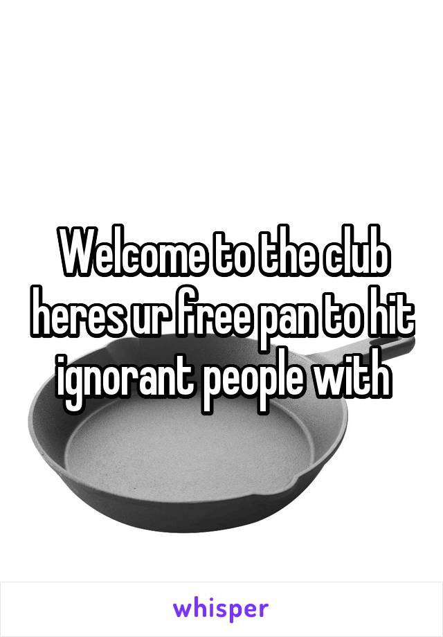 Welcome to the club heres ur free pan to hit ignorant people with