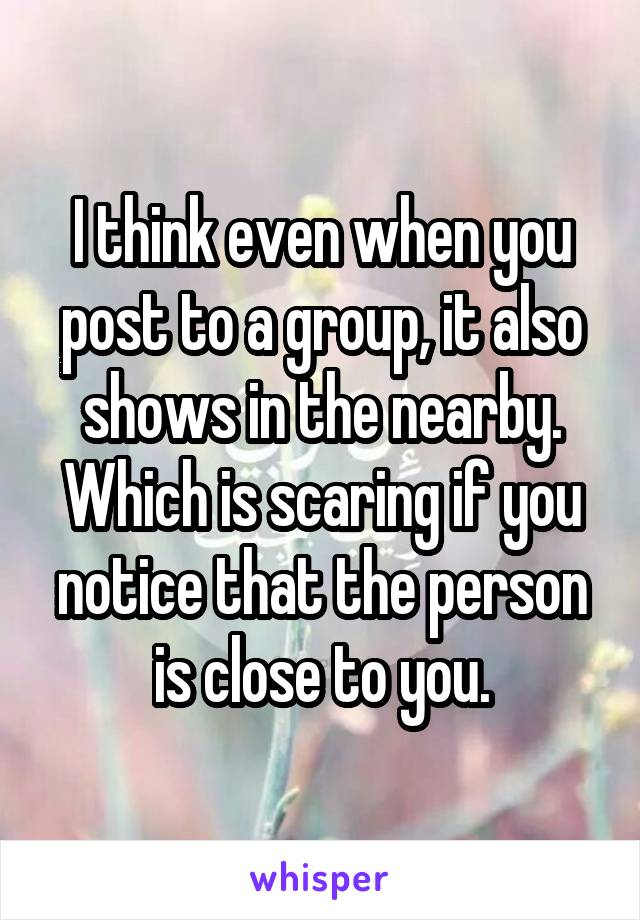 I think even when you post to a group, it also shows in the nearby. Which is scaring if you notice that the person is close to you.