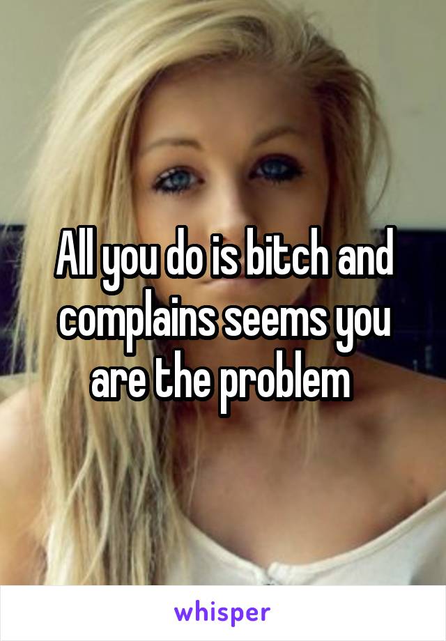 All you do is bitch and complains seems you are the problem 