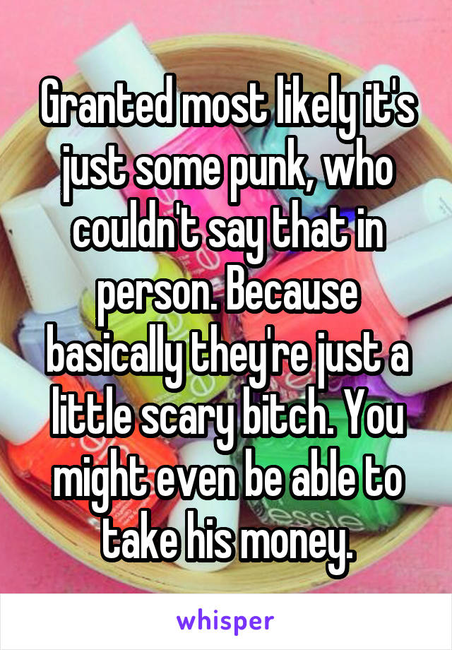 Granted most likely it's just some punk, who couldn't say that in person. Because basically they're just a little scary bitch. You might even be able to take his money.