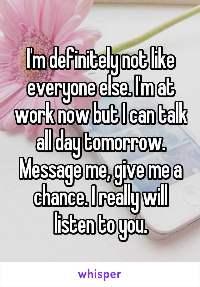 I'm definitely not like everyone else. I'm at work now but I can talk all day tomorrow. Message me, give me a chance. I really will listen to you.