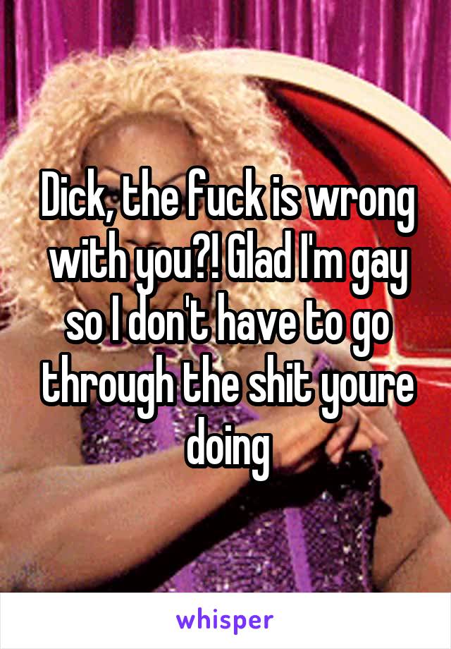 Dick, the fuck is wrong with you?! Glad I'm gay so I don't have to go through the shit youre doing