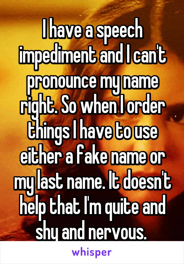 I have a speech impediment and I can't pronounce my name right. So when I order things I have to use either a fake name or my last name. It doesn't help that I'm quite and shy and nervous. 