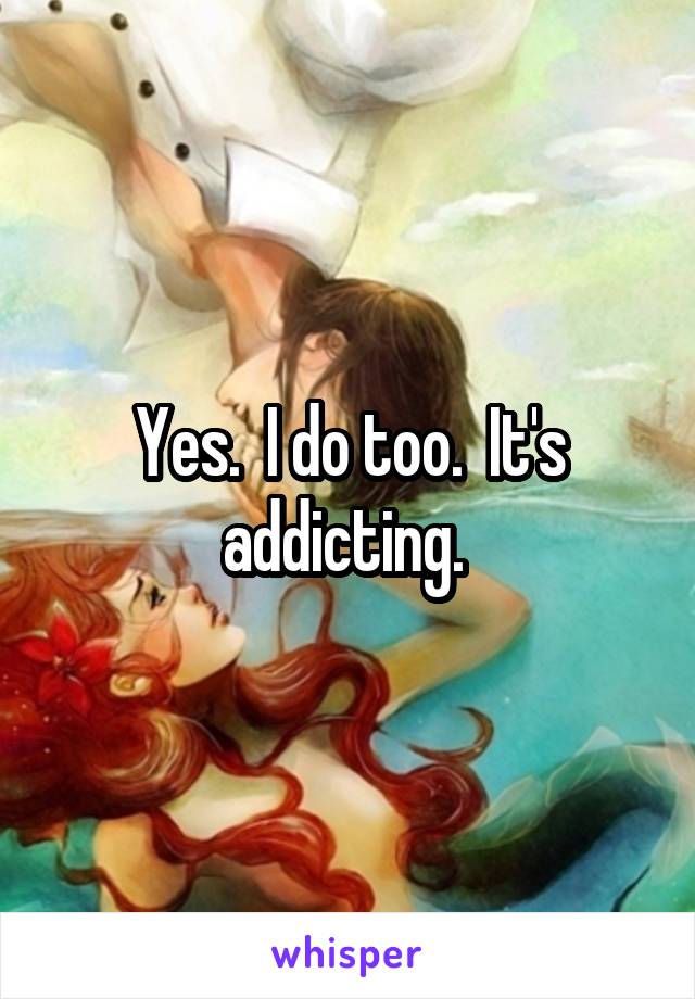 Yes.  I do too.  It's addicting. 