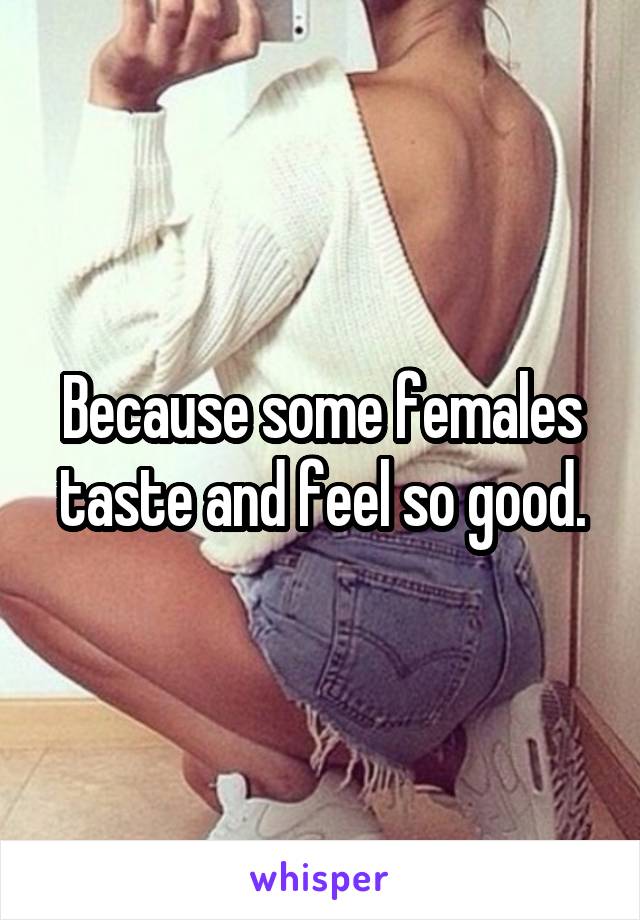 Because some females taste and feel so good.