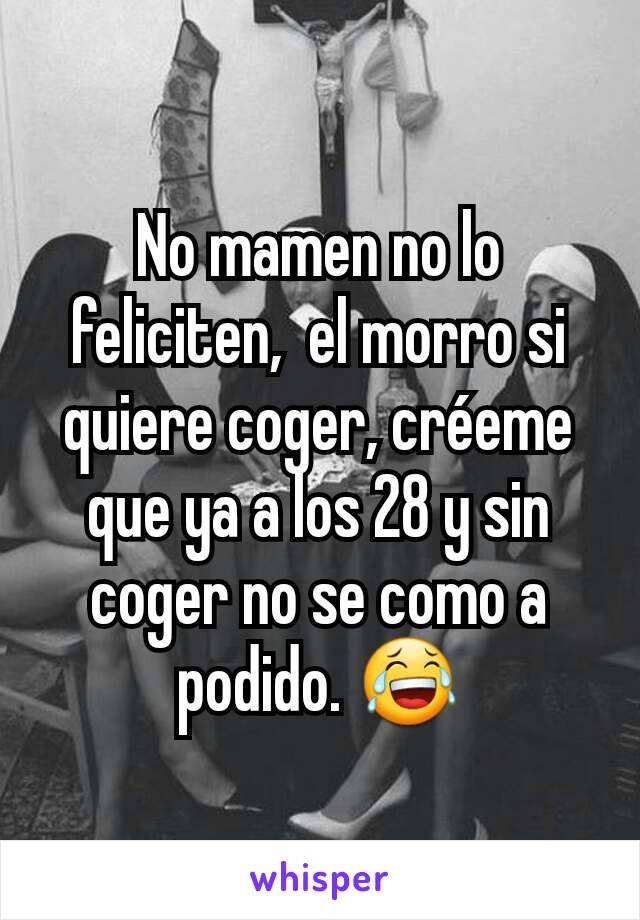 No mamen no lo feliciten,  el morro si quiere coger, créeme que ya a los 28 y sin coger no se como a podido. 😂