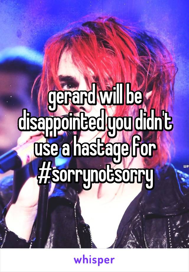 gerard will be disappointed you didn't use a hastage for #sorrynotsorry