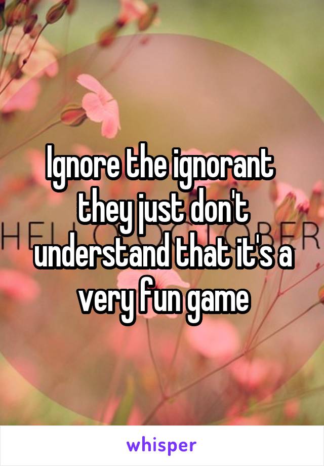 Ignore the ignorant  they just don't understand that it's a very fun game