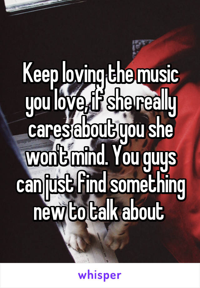 Keep loving the music you love, if she really cares about you she won't mind. You guys can just find something new to talk about 