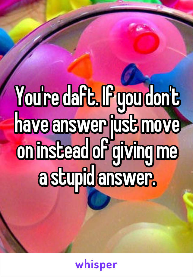 You're daft. If you don't have answer just move on instead of giving me a stupid answer.