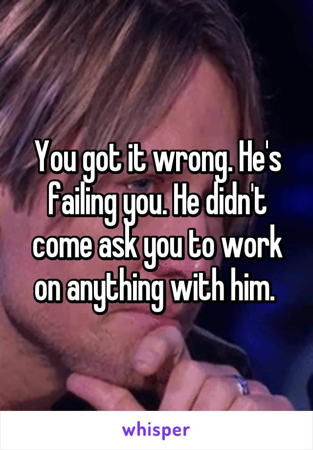 You got it wrong. He's failing you. He didn't come ask you to work on anything with him. 