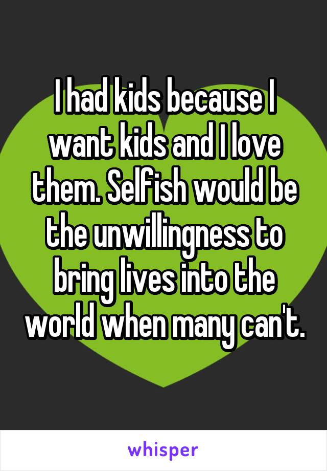 I had kids because I want kids and I love them. Selfish would be the unwillingness to bring lives into the world when many can't. 