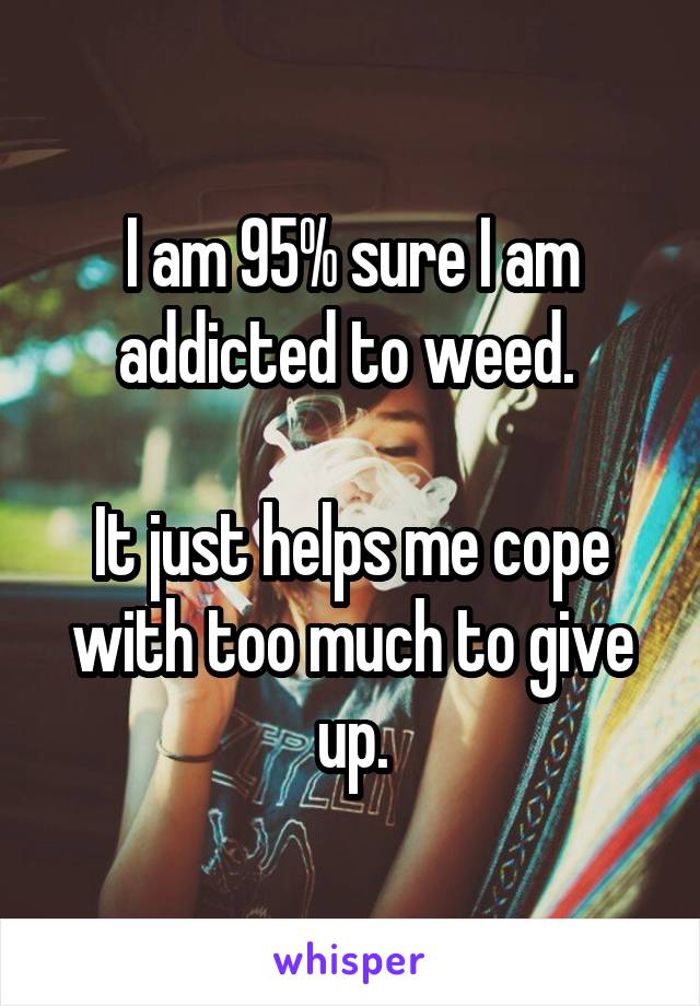 I am 95% sure I am addicted to weed. 

It just helps me cope with too much to give up.