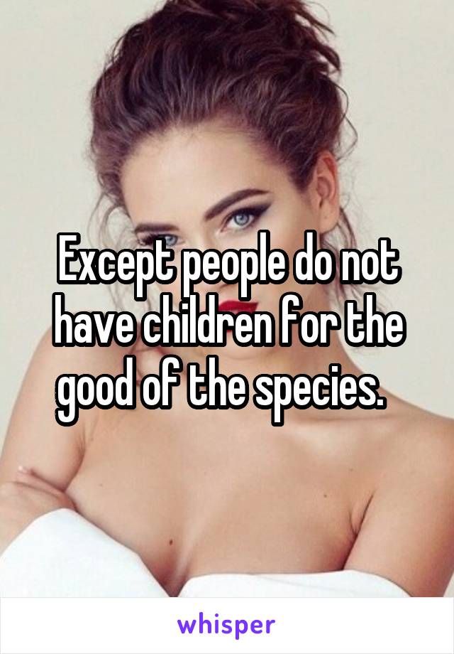 Except people do not have children for the good of the species.  