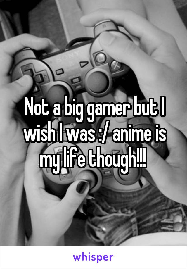 Not a big gamer but I wish I was :/ anime is my life though!!! 