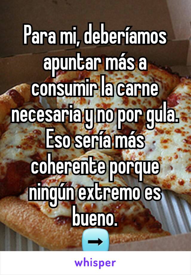 Para mi, deberíamos apuntar más a consumir la carne necesaria y no por gula. Eso sería más coherente porque ningún extremo es bueno.
➡