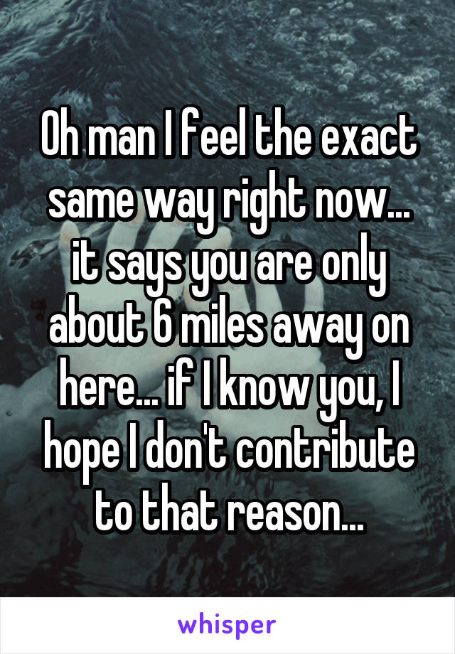 Oh man I feel the exact same way right now... it says you are only about 6 miles away on here... if I know you, I hope I don't contribute to that reason...