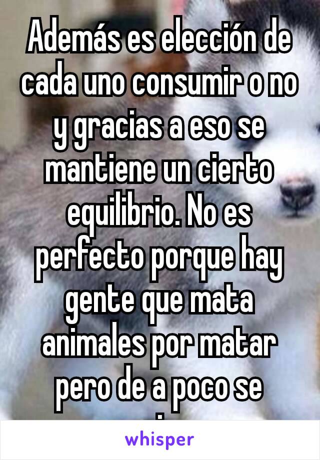 Además es elección de cada uno consumir o no y gracias a eso se mantiene un cierto equilibrio. No es perfecto porque hay gente que mata animales por matar pero de a poco se empieza.