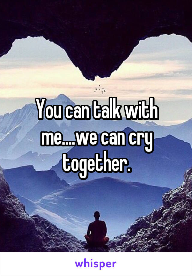 You can talk with me....we can cry together.