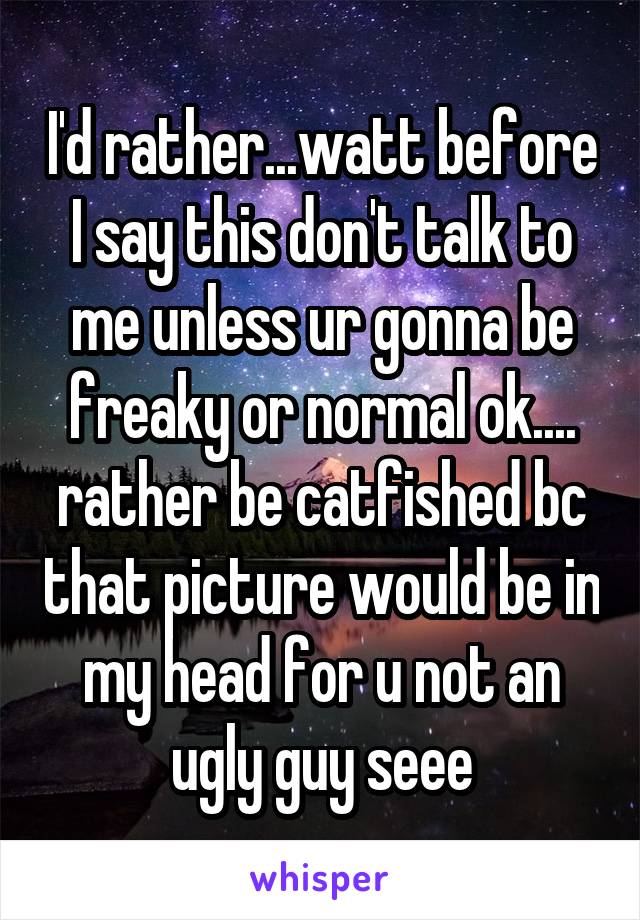 I'd rather...watt before I say this don't talk to me unless ur gonna be freaky or normal ok.... rather be catfished bc that picture would be in my head for u not an ugly guy seee