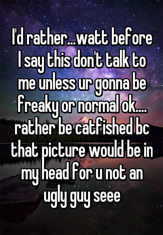 I'd rather...watt before I say this don't talk to me unless ur gonna be freaky or normal ok.... rather be catfished bc that picture would be in my head for u not an ugly guy seee