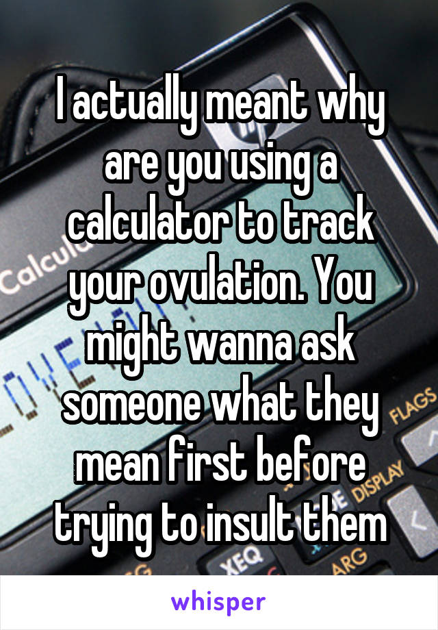 I actually meant why are you using a calculator to track your ovulation. You might wanna ask someone what they mean first before trying to insult them