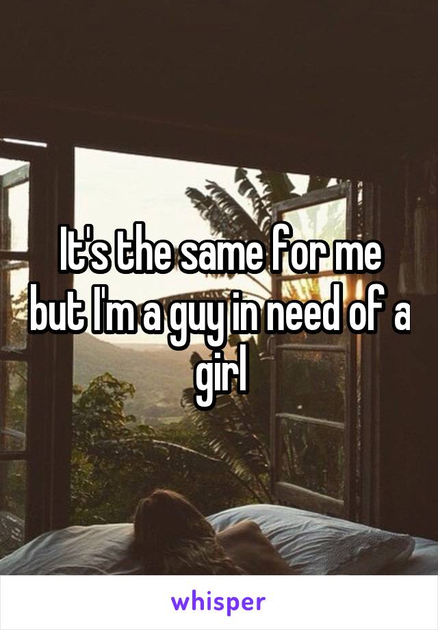 It's the same for me but I'm a guy in need of a girl