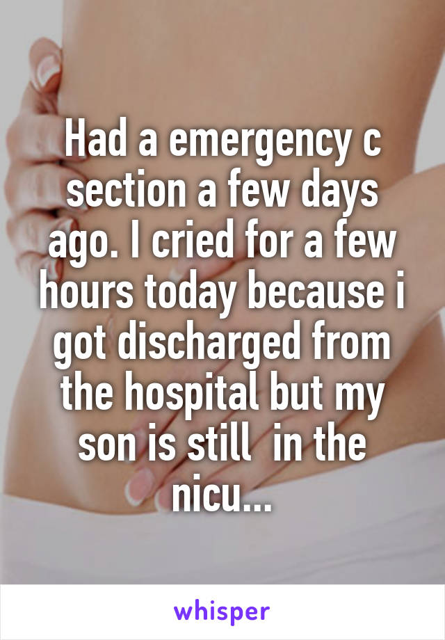 Had a emergency c section a few days ago. I cried for a few hours today because i got discharged from the hospital but my son is still  in the nicu...