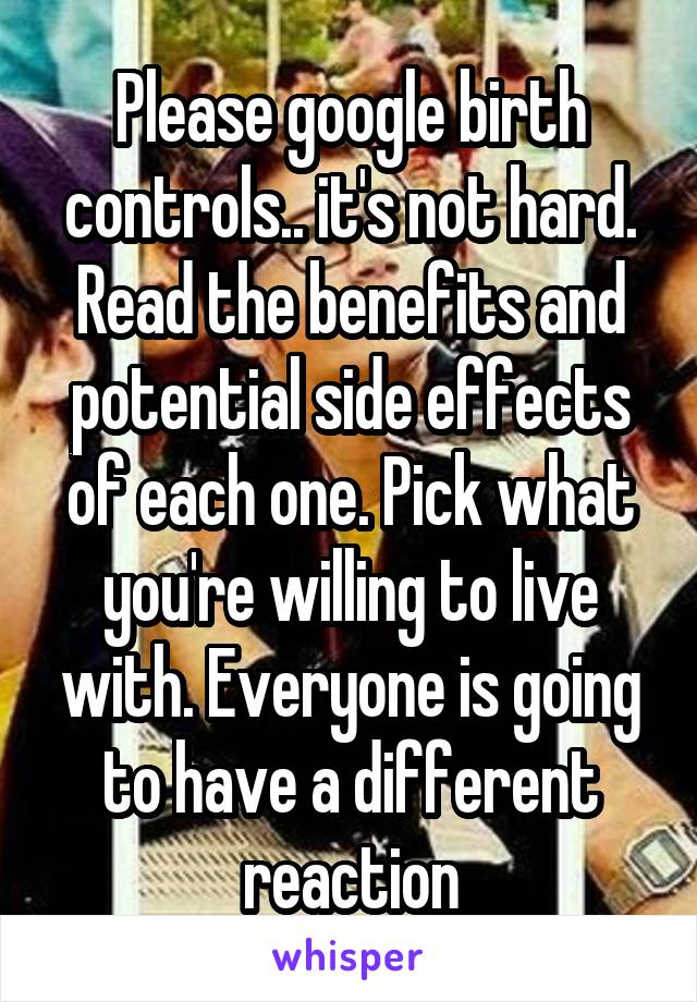 Please google birth controls.. it's not hard. Read the benefits and potential side effects of each one. Pick what you're willing to live with. Everyone is going to have a different reaction