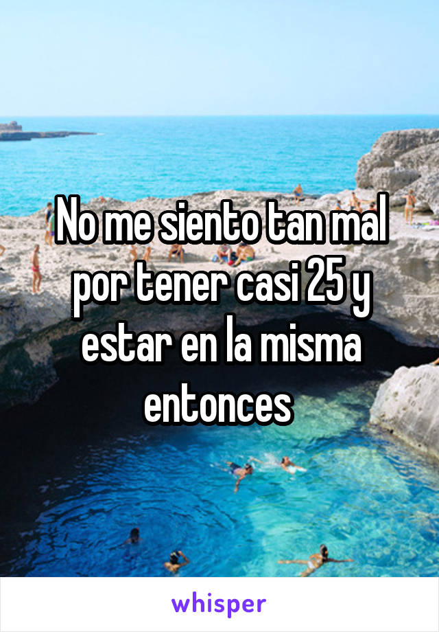 No me siento tan mal por tener casi 25 y estar en la misma entonces 