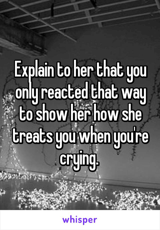 Explain to her that you only reacted that way to show her how she treats you when you're crying. 