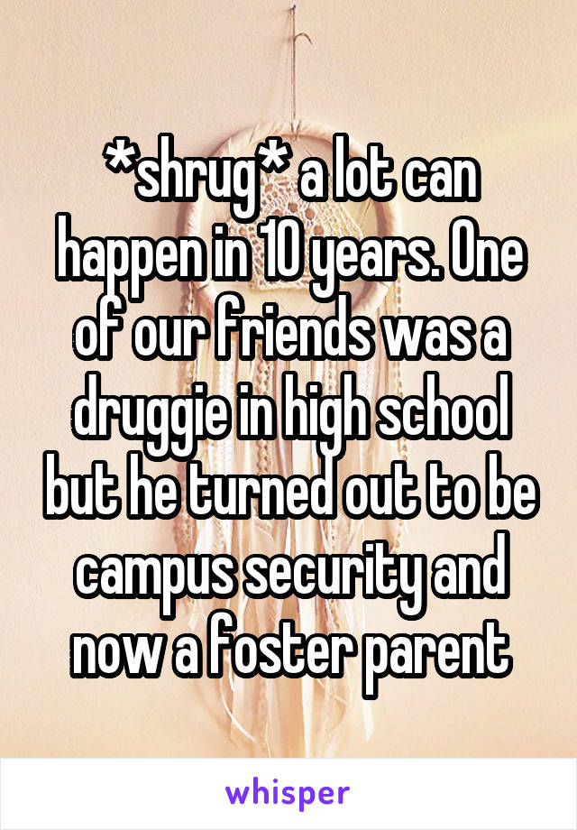 *shrug* a lot can happen in 10 years. One of our friends was a druggie in high school but he turned out to be campus security and now a foster parent