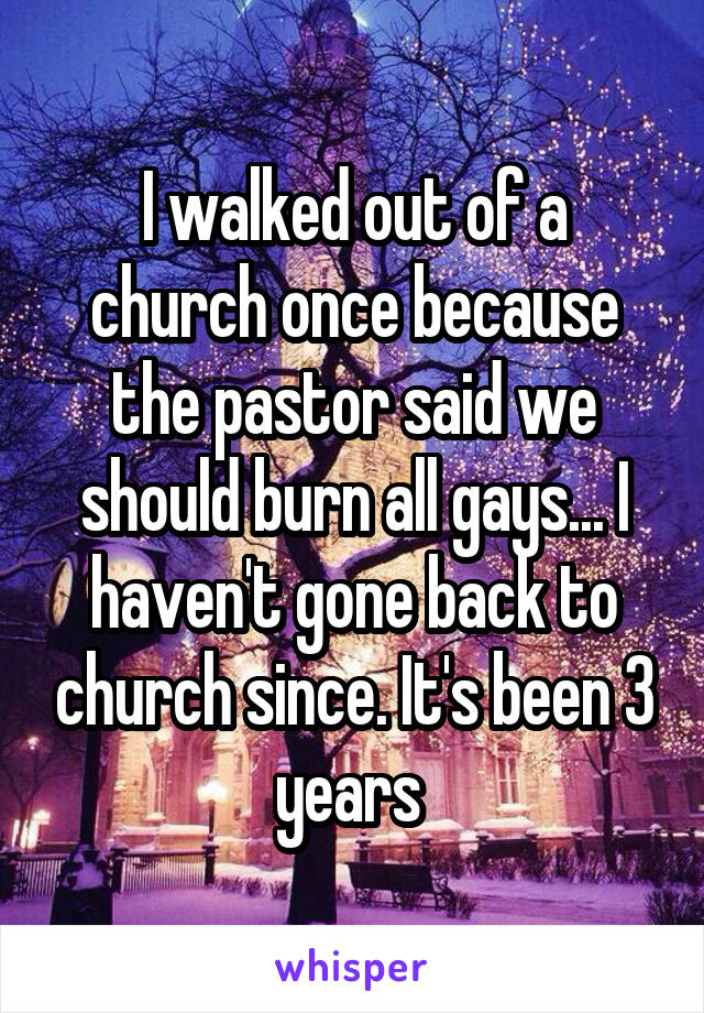 I walked out of a church once because the pastor said we should burn all gays... I haven't gone back to church since. It's been 3 years 