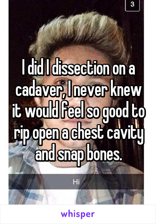 I did I dissection on a cadaver, I never knew it would feel so good to rip open a chest cavity and snap bones.