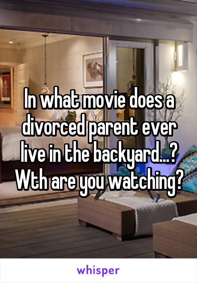 In what movie does a divorced parent ever live in the backyard...? Wth are you watching?