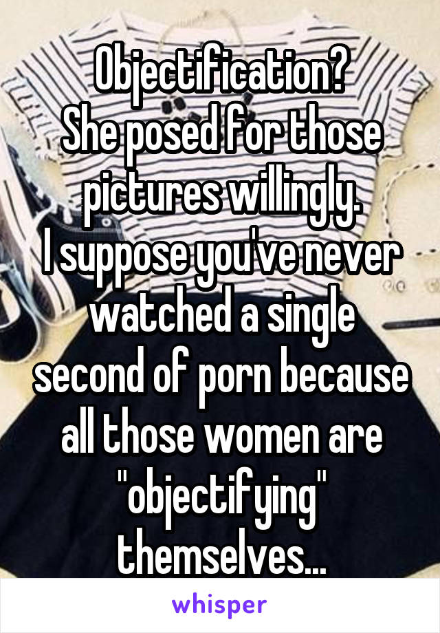 Objectification?
She posed for those pictures willingly.
I suppose you've never watched a single second of porn because all those women are "objectifying" themselves...