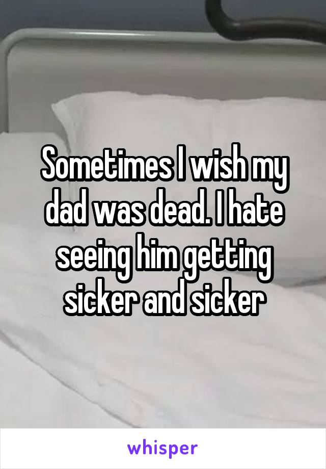 Sometimes I wish my dad was dead. I hate seeing him getting sicker and sicker