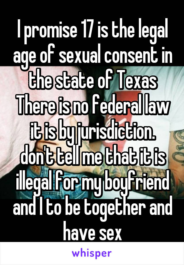 I promise 17 is the legal age of sexual consent in the state of Texas There is no federal law it is by jurisdiction. don't tell me that it is illegal for my boyfriend and I to be together and have sex