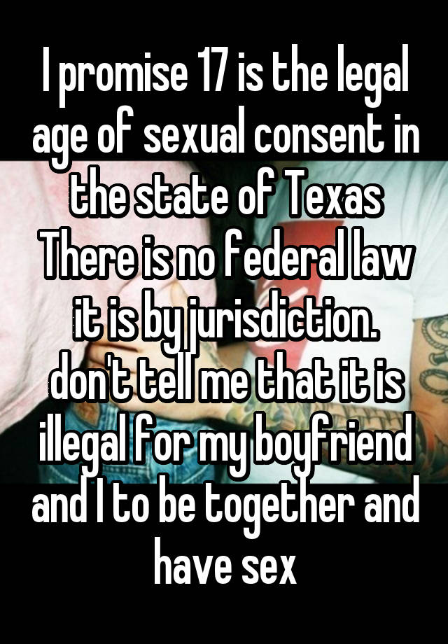 I promise 17 is the legal age of sexual consent in the state of Texas There is no federal law it is by jurisdiction. don't tell me that it is illegal for my boyfriend and I to be together and have sex