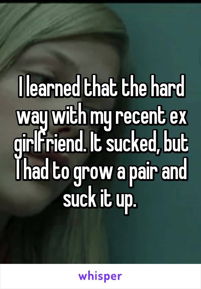 I learned that the hard way with my recent ex girlfriend. It sucked, but I had to grow a pair and suck it up. 